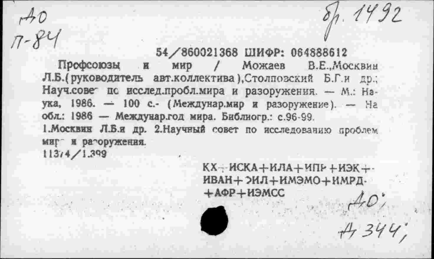 ﻿
54/860021368 ШИФР: 064888612
Профсоюзы и мир / Можаев В.Е.,?4осквин Л.Б.( руководитель авт.коллектива ),Столпозский Б.Г.и др.; Науч.сове^ пс исслед.пробл.мира и разоружения. — М.: Наука, 1986. — 100 с,- (Междунар.мир и разоружение). — На обл.: 1986 — Междунар.год мира. Библиогр.: с.96-99.
(.Москвин Л.Б.и др. 2.Научный совет по исследованию проблем
мир и разоружения. 113/4/1.349
КХ . ИСКА+ИЛА4-ИПР +-ИЭКт
иван+эил+имэмо+имрд-
+АФР4-ИЭМСС
Г&О', А